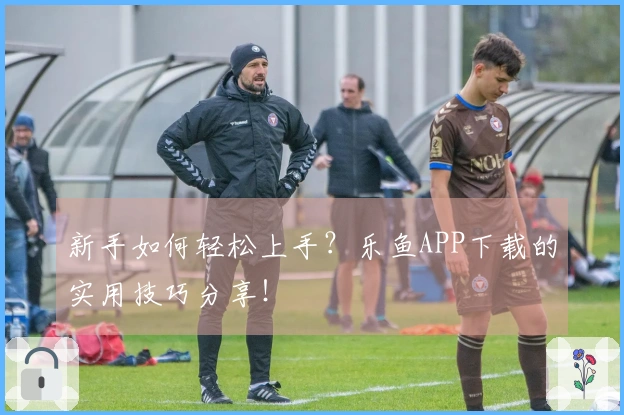 新手如何轻松上手？乐鱼APP下载的实用技巧分享！