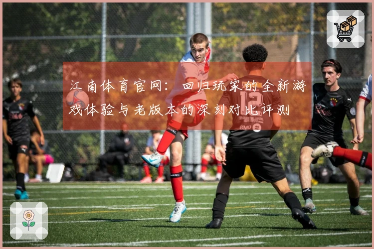 江南体育官网：回归玩家的全新游戏体验与老版本的深刻对比评测