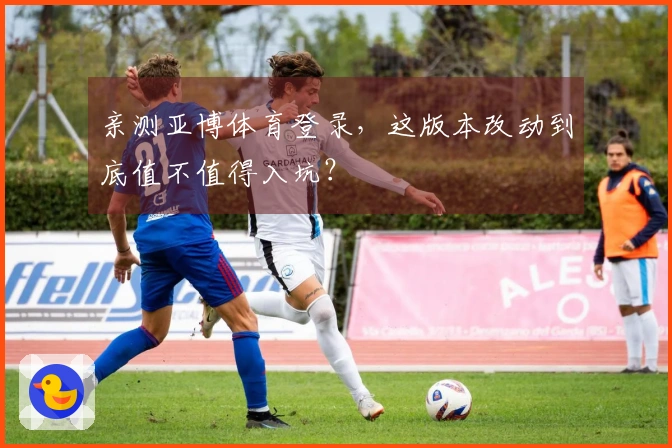 亲测亚博体育登录，这版本改动到底值不值得入坑？