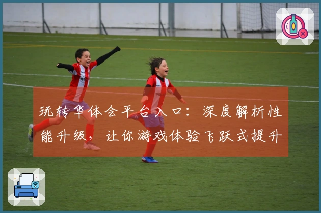 玩转华体会平台入口：深度解析性能升级，让你游戏体验飞跃式提升！