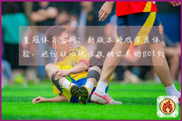 皇冠体育官网：新版本游戏深度体验，这份核心玩法改动你真的get到了吗？