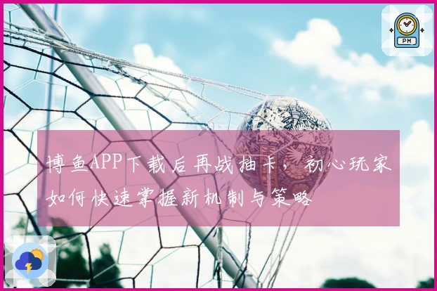 博鱼APP下载后再战抽卡，初心玩家如何快速掌握新机制与策略