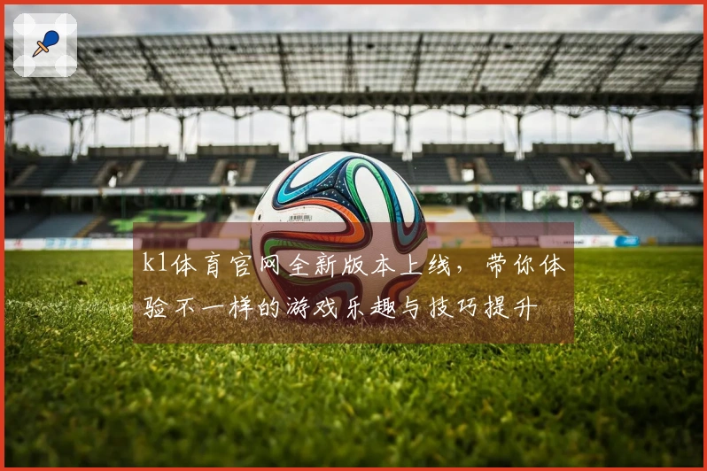 k1体育官网全新版本上线，带你体验不一样的游戏乐趣与技巧提升